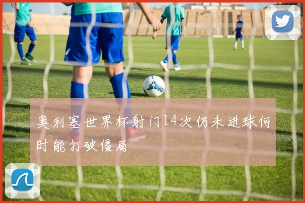 奥利塞世界杯射门14次仍未进球何时能打破僵局