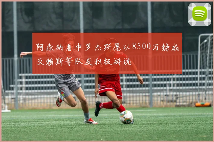 阿森纳看中罗杰斯愿以8500万镑成交赖斯等队友积极游说