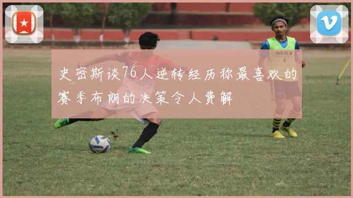 史密斯谈76人逆转经历称最喜欢的赛季布朗的决策令人费解