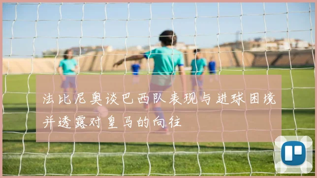 法比尼奥谈巴西队表现与进球困境并透露对皇马的向往