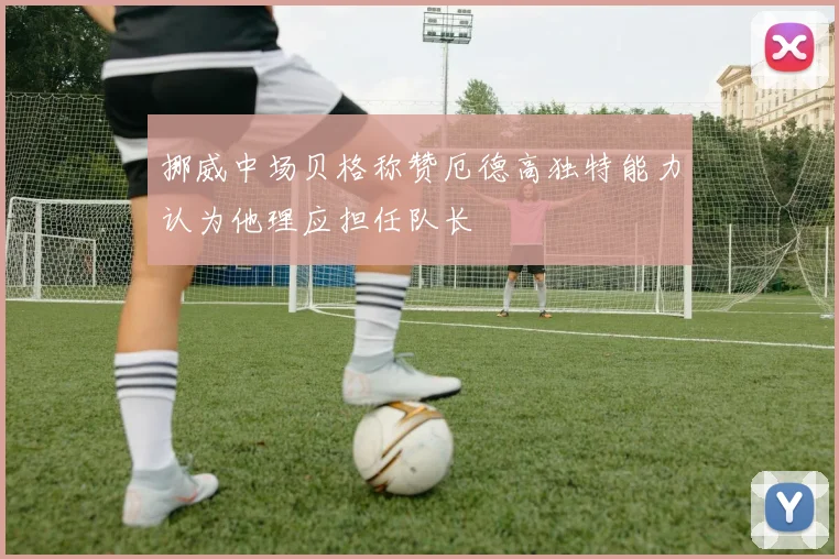 挪威中场贝格称赞厄德高独特能力认为他理应担任队长