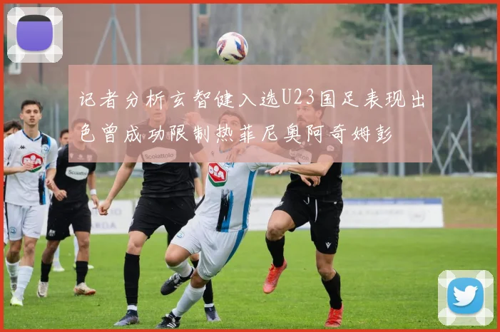 记者分析玄智健入选U23国足表现出色曾成功限制热菲尼奥阿奇姆彭