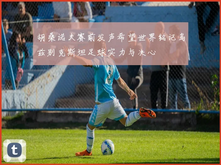 胡桑诺夫赛前发声希望世界铭记乌兹别克斯坦足球实力与决心