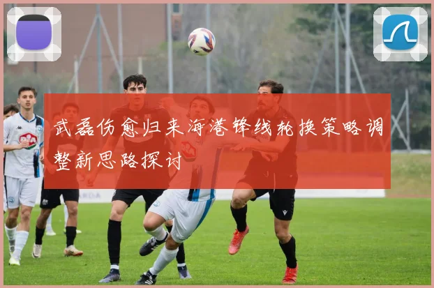 武磊伤愈归来海港锋线轮换策略调整新思路探讨