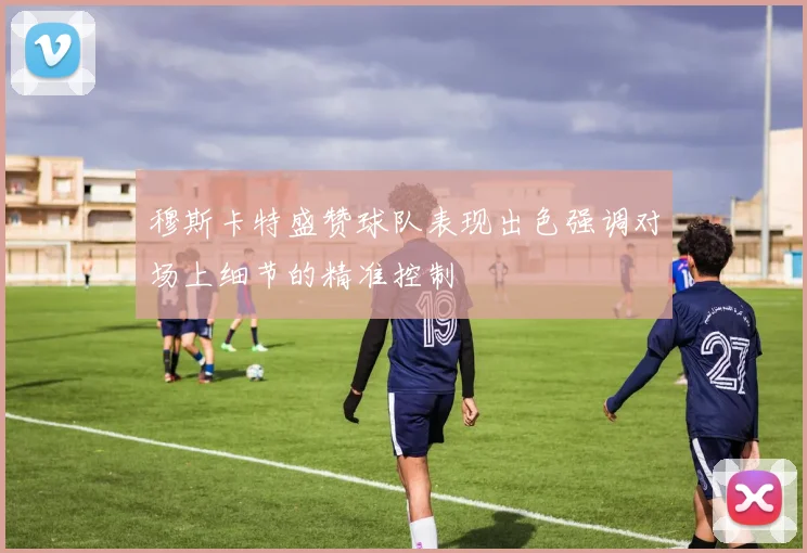 穆斯卡特盛赞球队表现出色强调对场上细节的精准控制