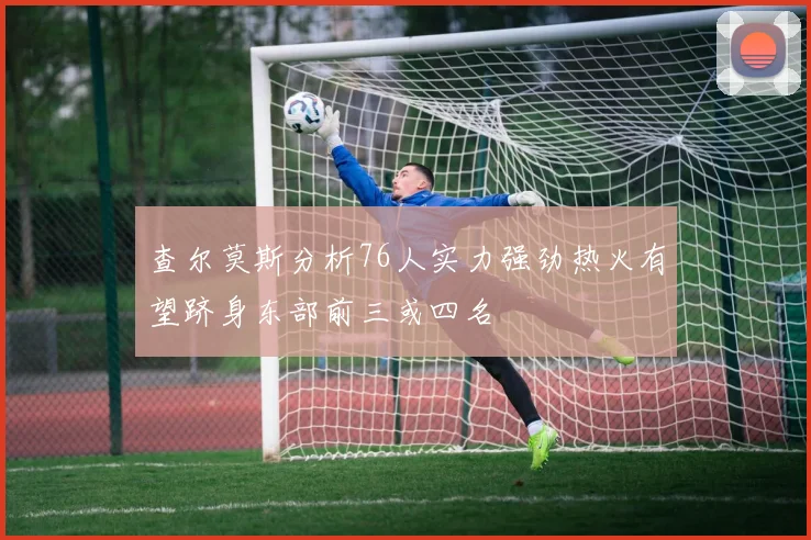 查尔莫斯分析76人实力强劲热火有望跻身东部前三或四名