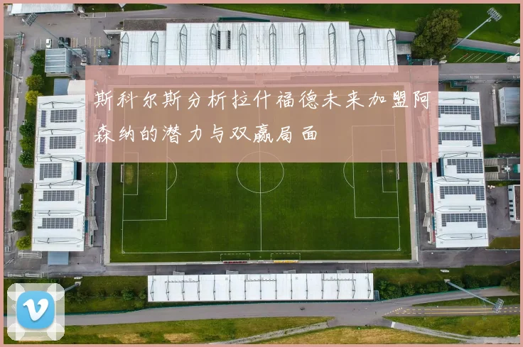 斯科尔斯分析拉什福德未来加盟阿森纳的潜力与双赢局面