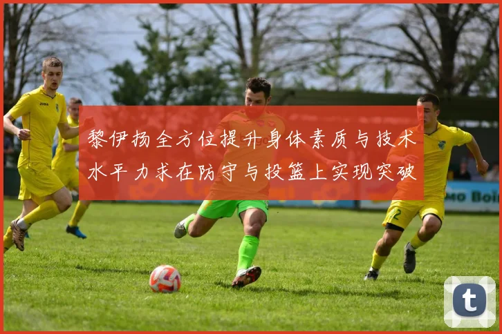 黎伊扬全方位提升身体素质与技术水平力求在防守与投篮上实现突破