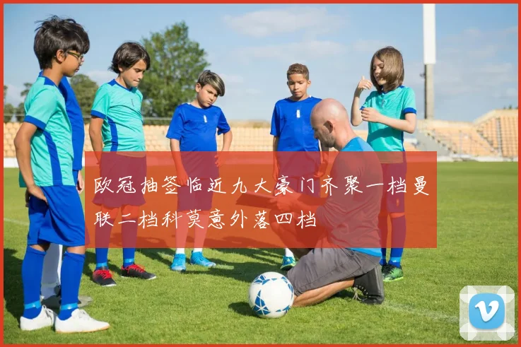 欧冠抽签临近九大豪门齐聚一档曼联二档科莫意外落四档