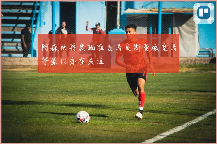 阿森纳再度瞄准吉马良斯曼城皇马等豪门亦在关注