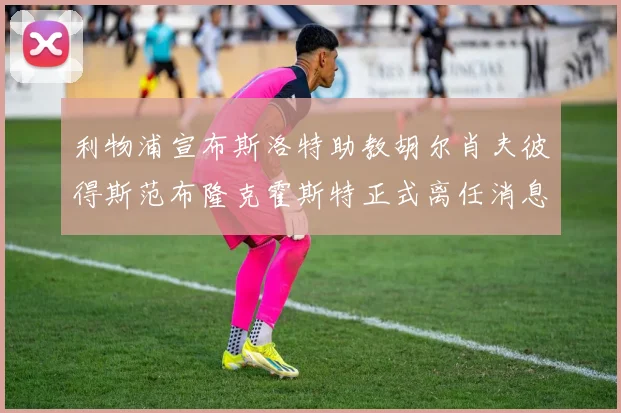 利物浦宣布斯洛特助教胡尔肖夫彼得斯范布隆克霍斯特正式离任消息
