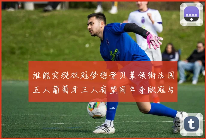 谁能实现双冠梦想登贝莱领衔法国五人葡萄牙三人有望同年夺欧冠与世界杯