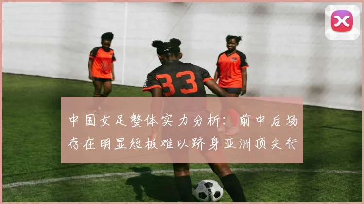 中国女足整体实力分析：前中后场存在明显短板难以跻身亚洲顶尖行列