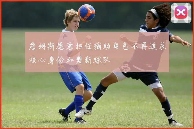 詹姆斯愿意担任辅助角色不再追求核心身份加盟新球队