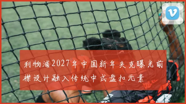 利物浦2027年中国新年夹克曝光前襟设计融入传统中式盘扣元素