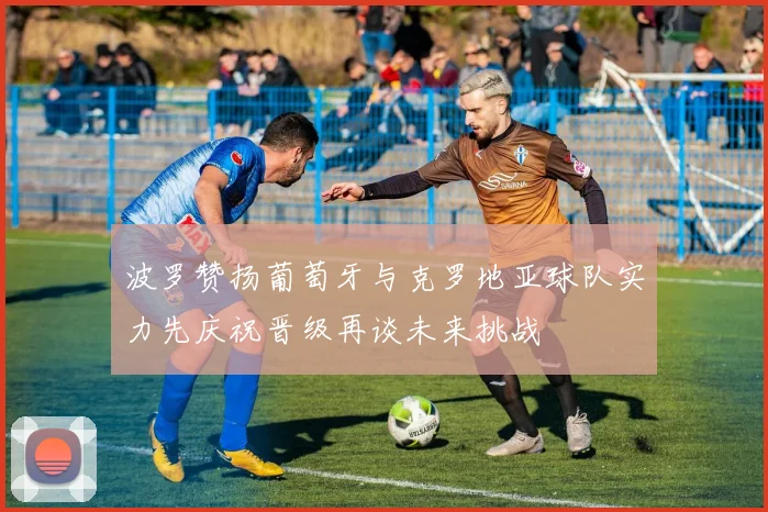 波罗赞扬葡萄牙与克罗地亚球队实力先庆祝晋级再谈未来挑战
