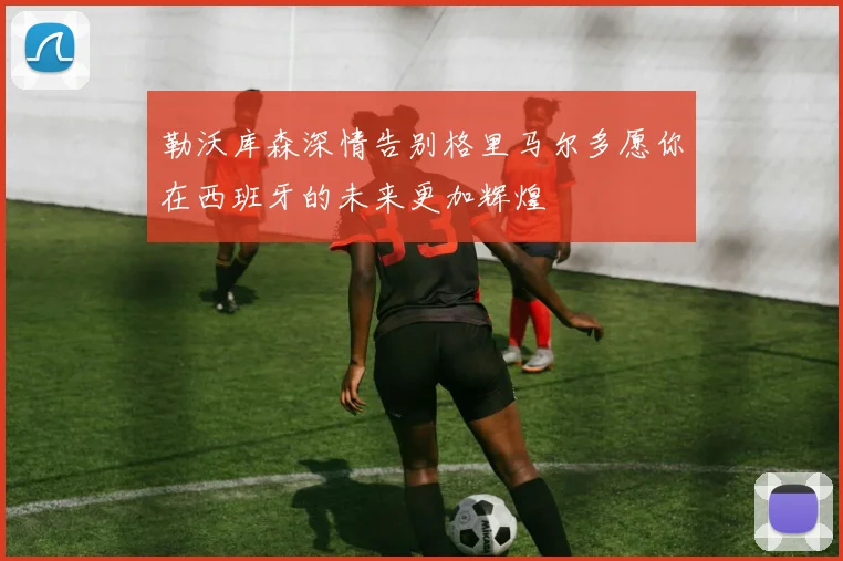 勒沃库森深情告别格里马尔多愿你在西班牙的未来更加辉煌