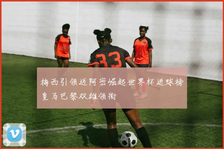 梅西引领迈阿密崛起世界杯进球榜皇马巴黎双雄领衔