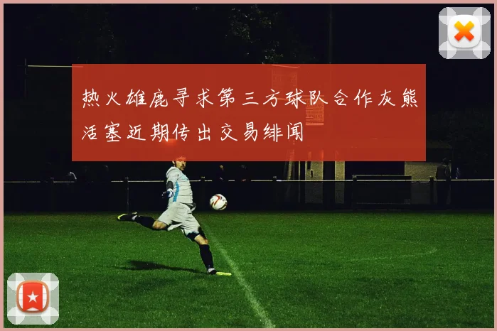 热火雄鹿寻求第三方球队合作灰熊活塞近期传出交易绯闻