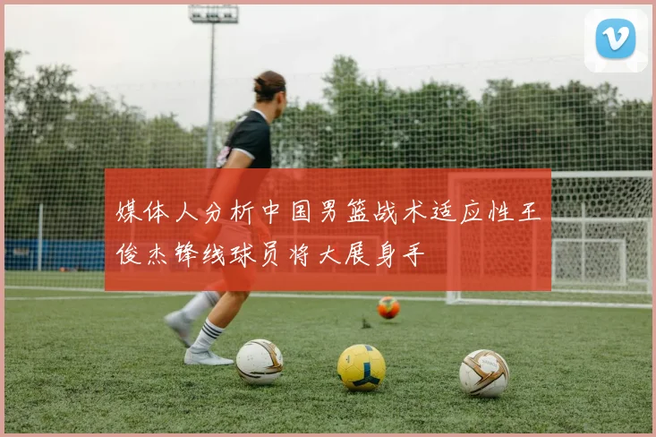 媒体人分析中国男篮战术适应性王俊杰锋线球员将大展身手