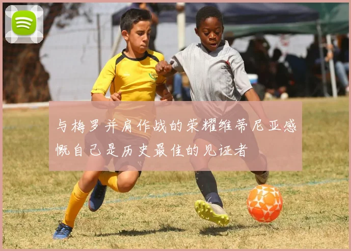 与梅罗并肩作战的荣耀维蒂尼亚感慨自己是历史最佳的见证者
