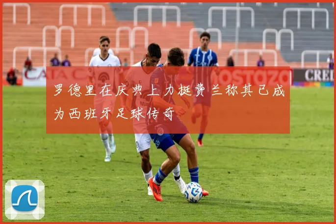罗德里在庆典上力挺费兰称其已成为西班牙足球传奇