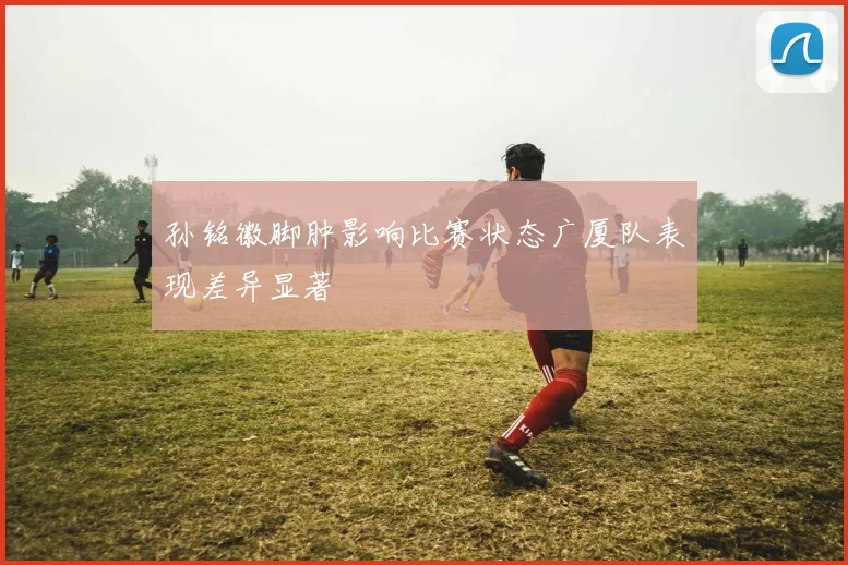 孙铭徽脚肿影响比赛状态广厦队表现差异显著