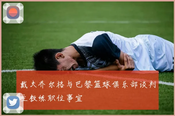 戴夫乔尔格与巴黎篮球俱乐部谈判主教练职位事宜